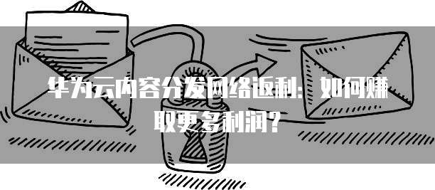 华为云内容分发网络返利:如何赚取更多利润?