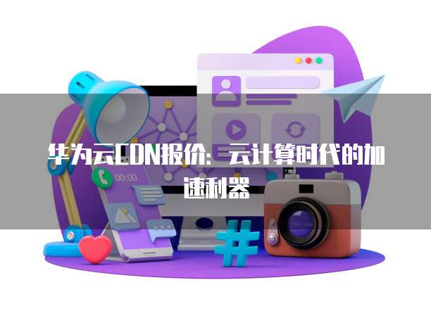 华为云CDN报价：云计算时代的加速利器