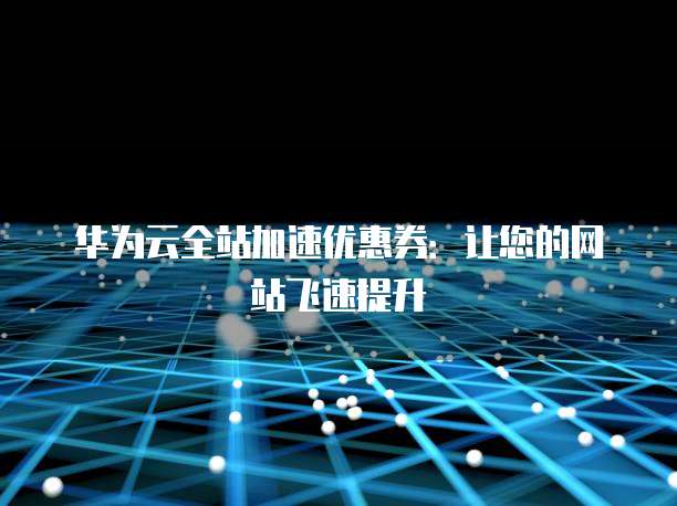 华为云全站加速优惠券：让您的网站飞速提升