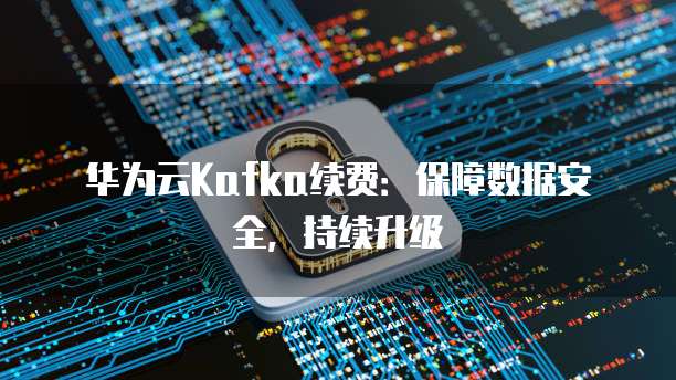 华为云Kafka续费：保障数据安全，持续升级