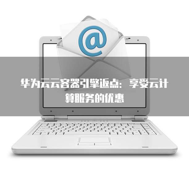 华为云云容器引擎返点：享受云计算服务的优惠