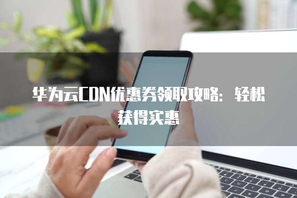 华为云CDN优惠券领取攻略：轻松获得实惠