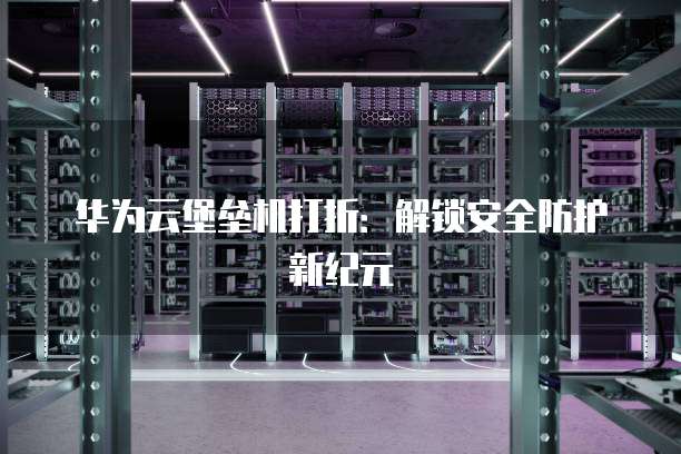 华为云堡垒机打折:解锁安全防护新纪元
