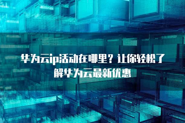华为云ip活动在哪里?让你轻松了解华为云最新优惠