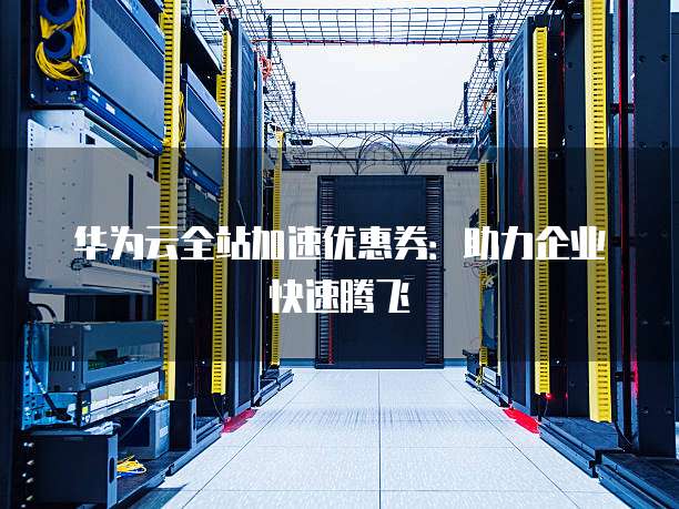华为云全站加速优惠券:助力企业快速腾飞