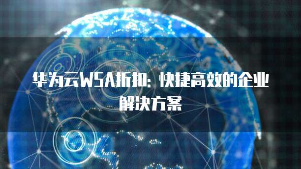 华为云WSA折扣: 快捷高效的企业解决方案