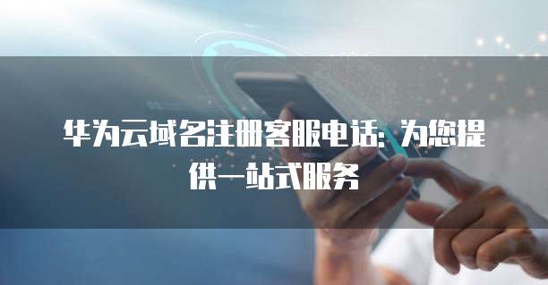 华为云域名注册客服电话: 为您提供一站式服务