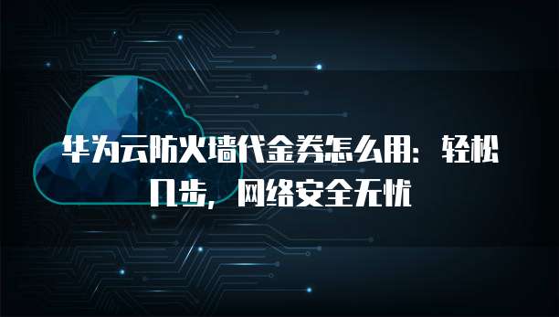 华为云防火墙代金券怎么用:轻松几步,网络安全无忧