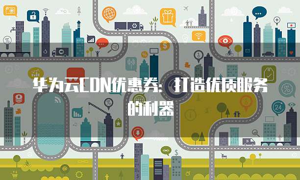 华为云CDN优惠券:打造优质服务的利器