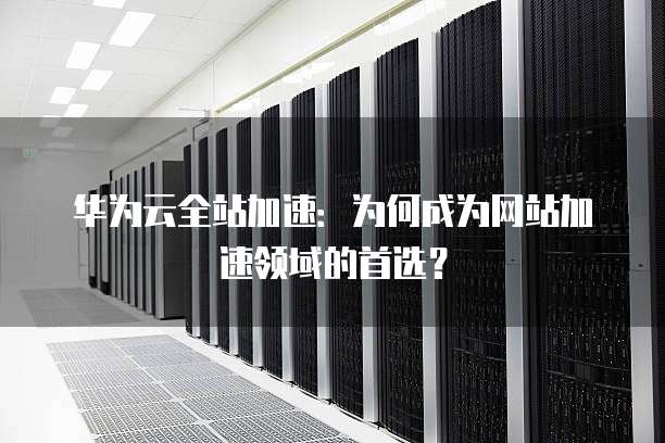 华为云全站加速:为何成为网站加速领域的首选?