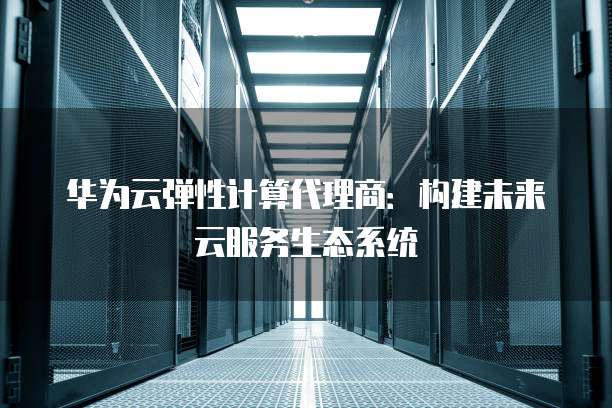 华为云弹性计算代理商:构建未来云服务生态系统