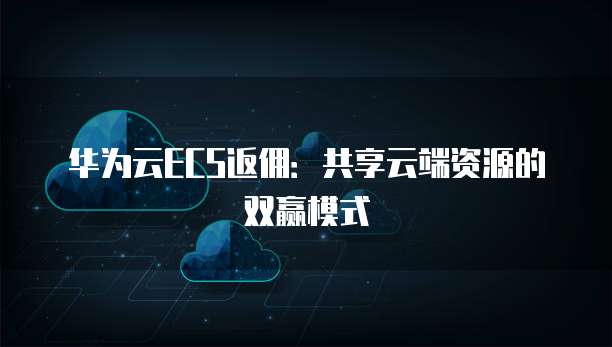 华为云ECS返佣：共享云端资源的双赢模式