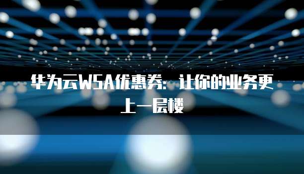 华为云WSA优惠券:让你的业务更上一层楼