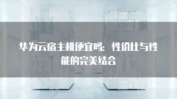 华为云宿主机便宜吗:性价比与性能的完美结合