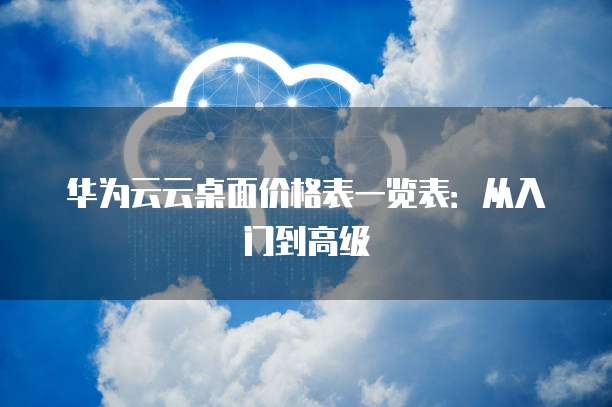 华为云云桌面价格表一览表:从入门到高级