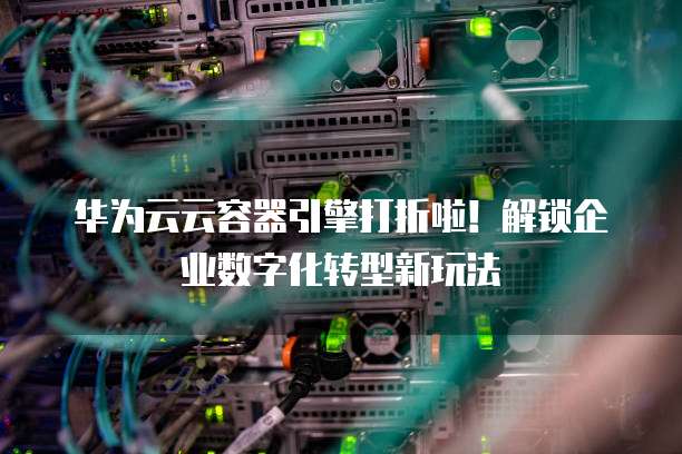 华为云云容器引擎打折啦!解锁企业数字化转型新玩法