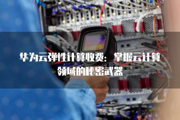华为云弹性计算收费:掌握云计算领域的秘密武器