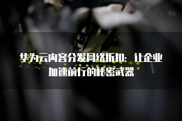 华为云内容分发网络折扣:让企业加速前行的秘密武器