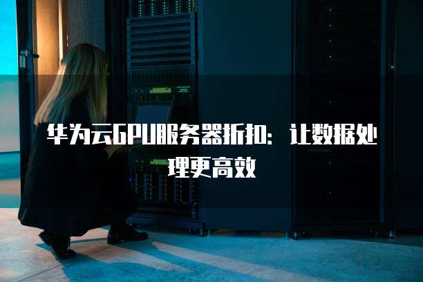 华为云GPU服务器折扣:让数据处理更高效