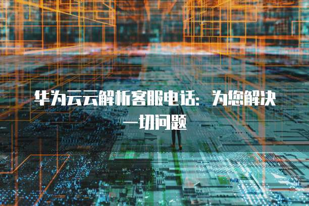 华为云云解析客服电话:为您解决一切问题