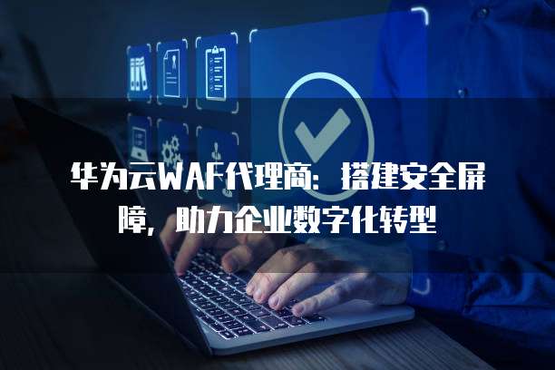 华为云WAF代理商:搭建安全屏障,助力企业数字化转型