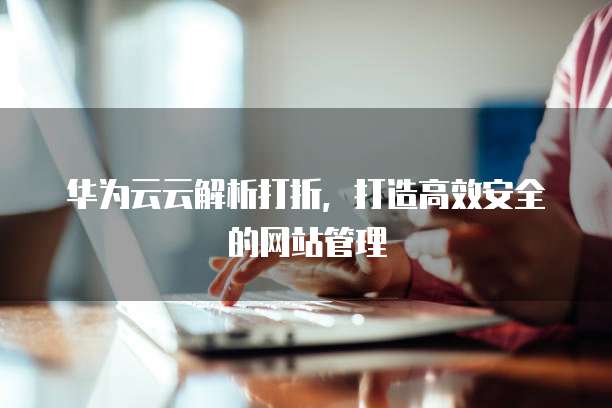 华为云云解析打折,打造高效安全的网站管理
