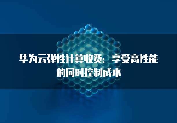华为云弹性计算收费:享受高性能的同时控制成本
