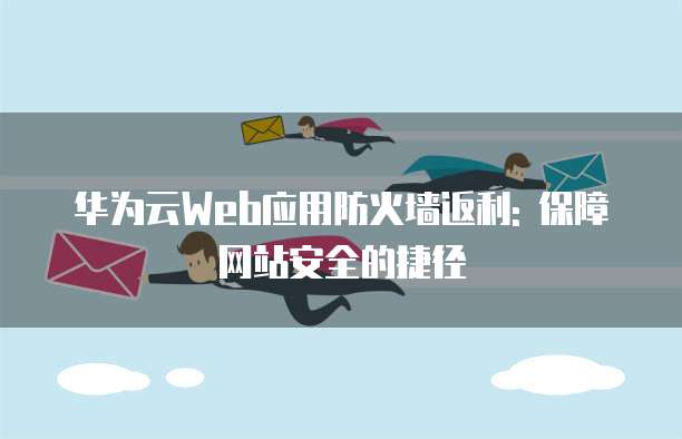华为云Web应用防火墙返利: 保障网站安全的捷径