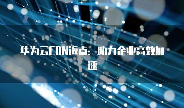华为云CDN返点:助力企业高效加速