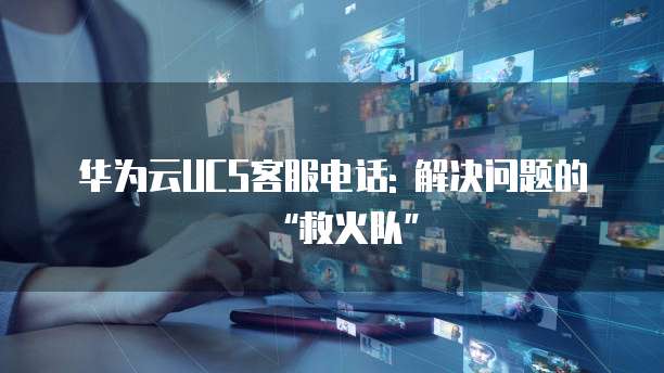 华为云UCS客服电话: 解决问题的“救火队”