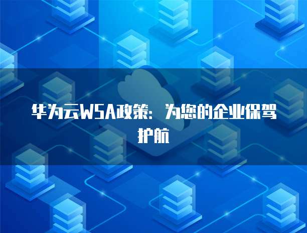 华为云WSA政策：为您的企业保驾护航