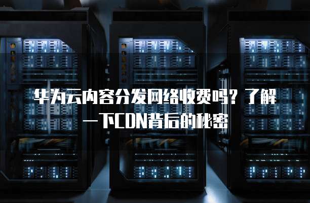 华为云内容分发网络收费吗?了解一下CDN背后的秘密