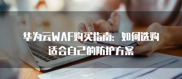 华为云WAF购买指南:如何选购适合自己的防护方案