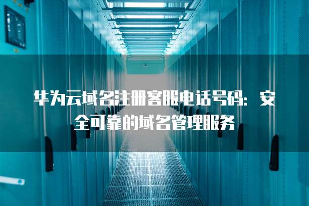 华为云域名注册客服电话号码:安全可靠的域名管理服务