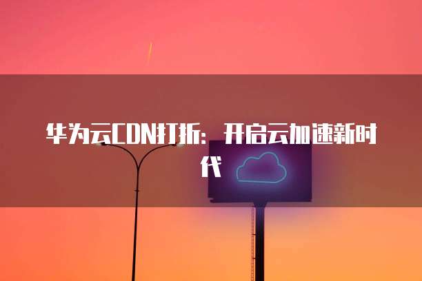 华为云CDN打折：开启云加速新时代