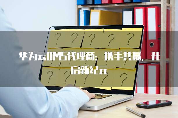 华为云DMS代理商：携手共赢，开启新纪元