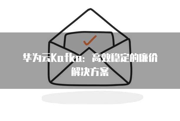 华为云Kafka:高效稳定的廉价解决方案