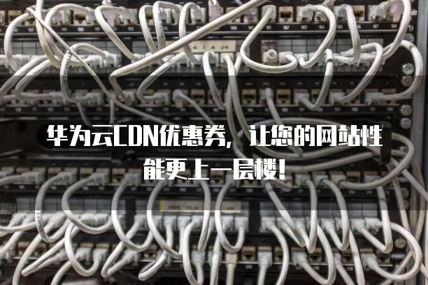 华为云CDN优惠券,让您的网站性能更上一层楼!