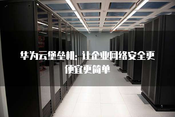 华为云堡垒机: 让企业网络安全更便宜更简单