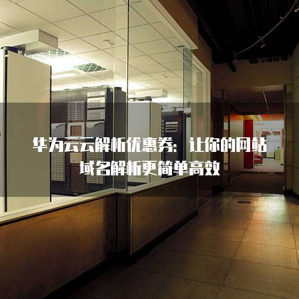 华为云云解析优惠券：让你的网站域名解析更简单高效
