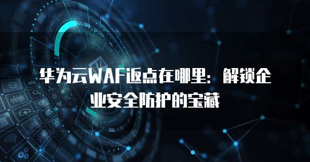 华为云WAF返点在哪里:解锁企业安全防护的宝藏