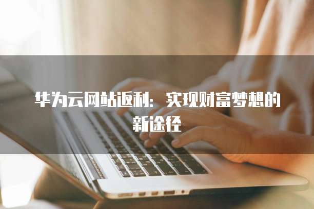 华为云网站返利：实现财富梦想的新途径