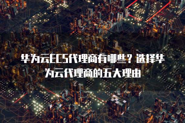 华为云ECS代理商有哪些?选择华为云代理商的五大理由