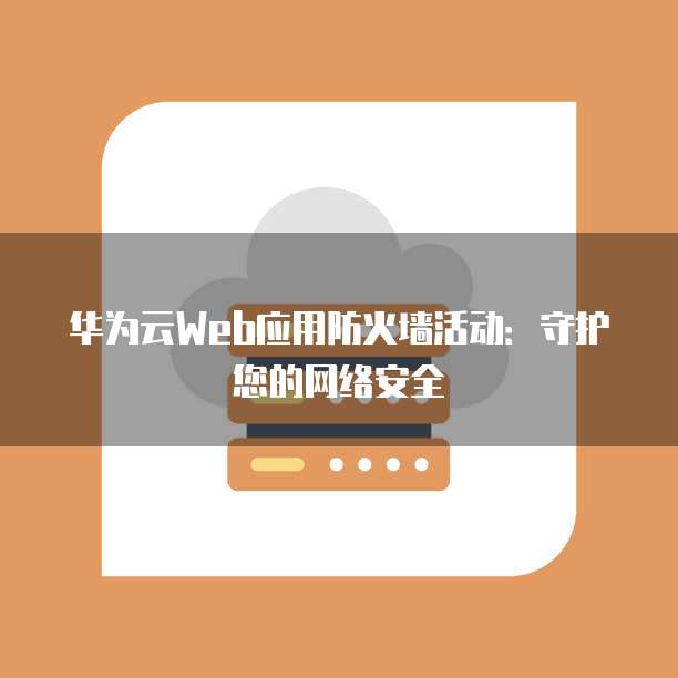 华为云Web应用防火墙活动:守护您的网络安全