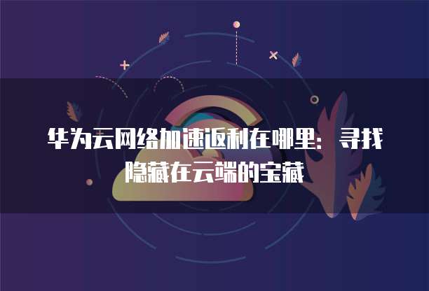 华为云网络加速返利在哪里:寻找隐藏在云端的宝藏