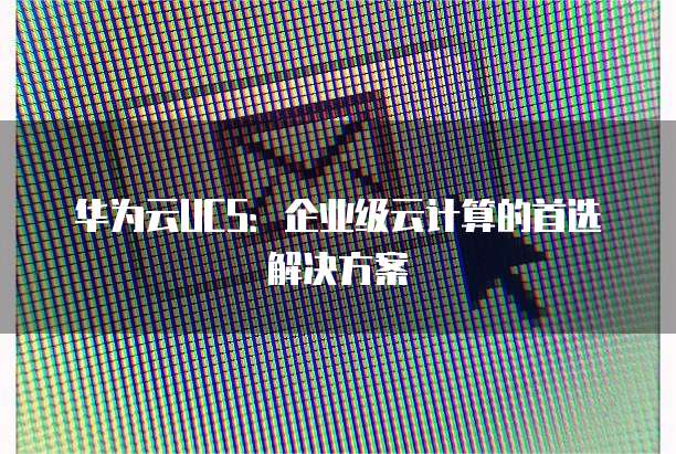 华为云UCS:企业级云计算的首选解决方案