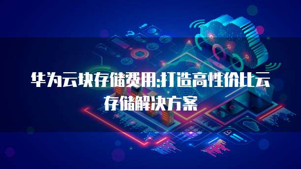 华为云块存储费用:打造高性价比云存储解决方案