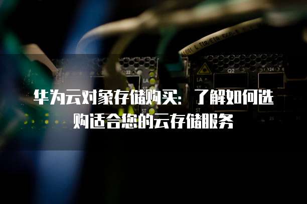 华为云对象存储购买:了解如何选购适合您的云存储服务