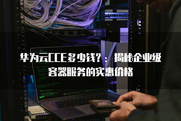 华为云CCE多少钱?:揭秘企业级容器服务的实惠价格
