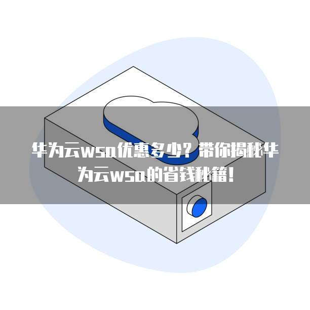 华为云wsa优惠多少?带你揭秘华为云wsa的省钱秘籍!